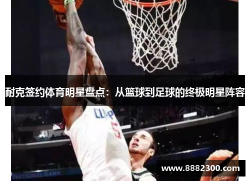 耐克签约体育明星盘点：从篮球到足球的终极明星阵容